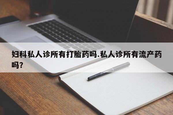 药流药微信妇科私人诊所有打胎药吗.私人诊所有流产药吗？