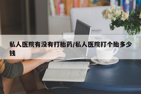 药流药微信私人医院有没有打胎药/私人医院打个胎多少钱
