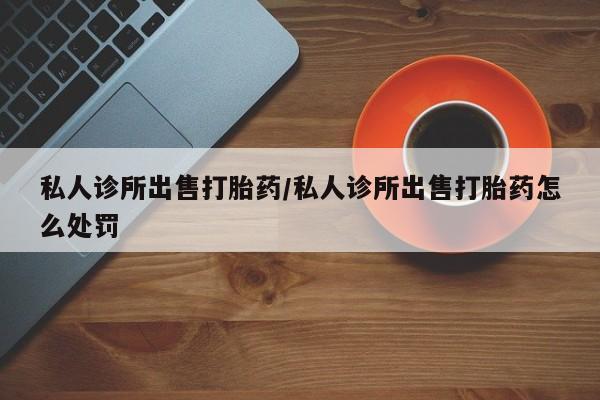 药流药微信私人诊所出售打胎药/私人诊所出售打胎药怎么处罚