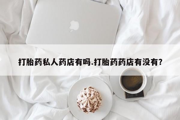 药流药微信打胎药私人药店有吗.打胎药药店有没有？