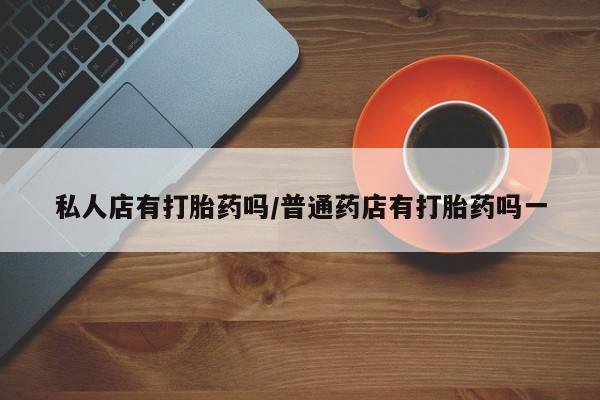 药流药微信私人店有打胎药吗/普通药店有打胎药吗一