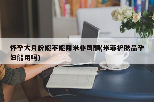 药流药微信怀孕大月份能不能用米非司酮(米菲护肤品孕妇能用吗)