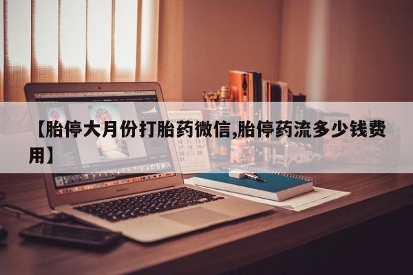 药流药微信【胎停大月份打胎药微信,胎停药流多少钱费用】