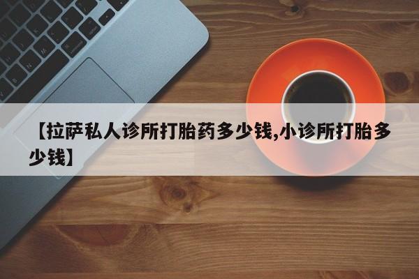 药流药微信【拉萨私人诊所打胎药多少钱,小诊所打胎多少钱】