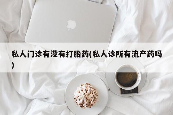 药流药微信私人门诊有没有打胎药(私人诊所有流产药吗)