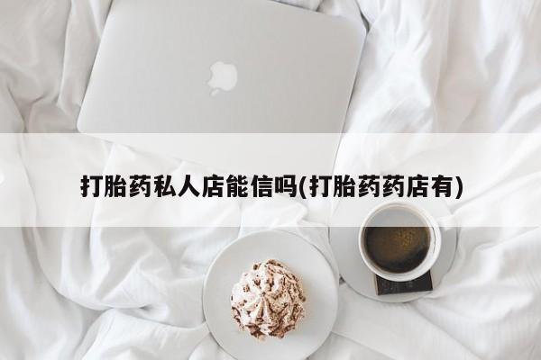 药流药微信打胎药私人店能信吗(打胎药药店有)