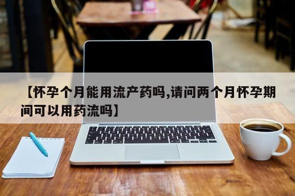 药流药微信【怀孕个月能用流产药吗,请问两个月怀孕期间可以用药流吗】