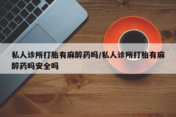 药流药微信私人诊所打胎有麻醉药吗/私人诊所打胎有麻醉药吗安全吗