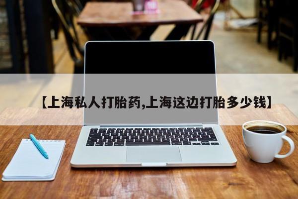 药流药微信【上海私人打胎药,上海这边打胎多少钱】